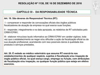 Art. 19. São deveres do Responsável Técnico (RT):
I - comparecer e responder às convocações oficiais dos órgãos públicos
fiscalizadores de atuação da empresa na qual exerce suas funções;
II - responder, integralmente e na data aprazada, os relatórios de RT solicitados pelo
CRMV/CFMV;
III - elaborar minucioso laudo informativo ao CRMV/CFMV em caráter sigiloso, toda
vez que o estabelecimento se negar e/ou dificultar a ação da fiscalização oficial ou da
sua atuação profissional, acarretando com isso possíveis danos à qualidade dos
produtos e serviços prestados.
Art. 20. É vedado ao médico veterinário que assuma RT exercê-la nos
estabelecimentos de qualquer espécie, sujeitos à fiscalização e/ou inspeção de
órgão público oficial, no qual exerça cargo, emprego ou função, com atribuições
de fiscalização e/ou inspeção, ou qualquer função pública que esteja em efetivo
exercício.
CAPÍTULO XI - DA RESPONSABILIDADE TÉCNICA
RESOLUÇÃO Nº 1138, DE 16 DE DEZEMBRO DE 2016
 