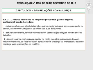 CAPÍTULO XII - DAS RELAÇÕES COM A JUSTIÇA
Art. 21. O médico veterinário na função de perito deve guardar segredo
profissional, sendo-lhe vedado:
I - deixar de atuar com absoluta isenção, quando designado para servir como perito ou
auditor, assim como ultrapassar os limites das suas atribuições;
II - ser perito de cliente, familiar ou de qualquer pessoa cujas relações influam em seu
trabalho;
III - intervir, quando em função de auditor ou perito, nos atos profissionais de outro
médico veterinário, ou fazer qualquer apreciação em presença do interessado, devendo
restringir suas observações ao relatório.
RESOLUÇÃO Nº 1138, DE 16 DE DEZEMBRO DE 2016
 