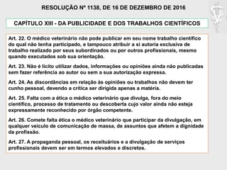 CAPÍTULO XIII - DA PUBLICIDADE E DOS TRABALHOS CIENTÍFICOS
Art. 22. O médico veterinário não pode publicar em seu nome trabalho científico
do qual não tenha participado, e tampouco atribuir a si autoria exclusiva de
trabalho realizado por seus subordinados ou por outros profissionais, mesmo
quando executados sob sua orientação.
Art. 23. Não é lícito utilizar dados, informações ou opiniões ainda não publicadas
sem fazer referência ao autor ou sem a sua autorização expressa.
Art. 24. As discordâncias em relação às opiniões ou trabalhos não devem ter
cunho pessoal, devendo a crítica ser dirigida apenas a matéria.
Art. 25. Falta com a ética o médico veterinário que divulga, fora do meio
científico, processo de tratamento ou descoberta cujo valor ainda não esteja
expressamente reconhecido por órgão competente.
Art. 26. Comete falta ética o médico veterinário que participar da divulgação, em
qualquer veículo de comunicação de massa, de assuntos que afetem a dignidade
da profissão.
Art. 27. A propaganda pessoal, os receituários e a divulgação de serviços
profissionais devem ser em termos elevados e discretos.
RESOLUÇÃO Nº 1138, DE 16 DE DEZEMBRO DE 2016
 