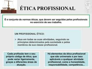 ÉTICA PROFISSIONAL
É o conjunto de normas éticas, que devem ser seguidas pelos profissionais
no exercício de seu trabalho.
UM PROFISSIONAL ÉTICO:
 Atua em todas as suas atividades, seguindo os
princípios determinados pela sociedade e pelos
membros da sua classe profissional.
Cada profissão tem o seu
próprio código de ética, que
pode variar ligeiramente,
graças a diferentes áreas de
atuação.
Há elementos da ética profissional
que são universais e por isso
aplicáveis a qualquer atividade
profissional, como a honestidade,
responsabilidade, competência...
 