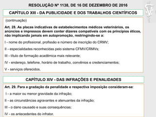 (continuação)
Art. 28. As placas indicativas de estabelecimentos médicos veterinários, os
anúncios e impressos devem conter dizeres compatíveis com os princípios éticos,
não implicando jamais em autopromoção, restringindo-se a:
I - nome do profissional, profissão e número de inscrição do CRMV;
II - especialidades reconhecidas pelo sistema CFMV/CRMVs;
III - título de formação acadêmica mais relevante;
IV - endereço, telefone, horário de trabalho, convênios e credenciamentos;
V - serviços oferecidos.
CAPÍTULO XIII - DA PUBLICIDADE E DOS TRABALHOS CIENTÍFICOS
RESOLUÇÃO Nº 1138, DE 16 DE DEZEMBRO DE 2016
CAPÍTULO XIV - DAS INFRAÇÕES E PENALIDADES
Art. 29. Para a gradação da penalidade e respectiva imposição consideram-se:
I - a maior ou menor gravidade da infração;
II - as circunstâncias agravantes e atenuantes da infração;
III - o dano causado e suas consequências;
IV - os antecedentes do infrator.
 