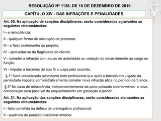 Art. 30. Na aplicação de sanções disciplinares, serão consideradas agravantes as
seguintes circunstâncias:
I - a reincidência;
II - qualquer forma de obstrução de processo;
III - o falso testemunho ou perjúrio;
IV - aproveitar-se da fragilidade do cliente;
V - cometer a infração com abuso de autoridade ou violação do dever inerente ao cargo ou
função;
VI - imputar a terceiros de boa fé a culpa pelo ocorrido.
§ 1º Será considerado reincidente todo profissional que após o trânsito em julgado da
penalidade imposta administrativamente cometer nova infração ética no período de 5 anos.
§ 2º No caso de reincidência, independentemente da pena aplicada anteriormente, a nova
condenação será passível de enquadramento em gradação superior.
Art. 31. Na aplicação das sanções disciplinares, serão consideradas atenuantes as
seguintes circunstâncias:
I - falta cometida na defesa de prerrogativa profissional;
II - ausência de punição disciplinar anterior.
CAPÍTULO XIV - DAS INFRAÇÕES E PENALIDADES
RESOLUÇÃO Nº 1138, DE 16 DE DEZEMBRO DE 2016
 