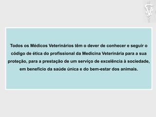 Todos os Médicos Veterinários têm o dever de conhecer e seguir o
código de ética do profissional da Medicina Veterinária para a sua
proteção, para a prestação de um serviço de excelência à sociedade,
em benefício da saúde única e do bem-estar dos animais.
 