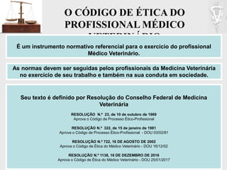 O CÓDIGO DE ÉTICA DO
PROFISSIONAL MÉDICO
VETERINÁRIO
É um instrumento normativo referencial para o exercício do profissional
Médico Veterinário.
Seu texto é definido por Resolução do Conselho Federal de Medicina
Veterinária
RESOLUÇÃO N.º 23, de 10 de outubro de 1969
Aprova o Código de Processo Ético-Profissional
RESOLUÇÃO N.º 322, de 15 de janeiro de 1981
Aprova o Código de Processo Ético-Profissional - DOU 03/02/81
RESOLUÇÃO N.º 722, 16 DE AGOSTO DE 2002
Aprova o Código de Ética do Médico Veterinário - DOU 16/12/02
RESOLUÇÃO N.º 1138, 16 DE DEZEMBRO DE 2016
Aprova o Código de Ética do Médico Veterinário - DOU 25/01/2017
As normas devem ser seguidas pelos profissionais da Medicina Veterinária
no exercício de seu trabalho e também na sua conduta em sociedade.
 