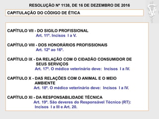 CAPÍTULO VII - DO SIGILO PROFISSIONAL
Art. 11º. Incisos I a V.
CAPÍTULO VIII - DOS HONORÁRIOS PROFISSIONAIS
Art. 12º ao 16º.
CAPÍTULO IX - DA RELAÇÃO COM O CIDADÃO CONSUMIDOR DE
SEUS SERVIÇOS
Art. 17º. O médico veterinário deve: Incisos I a IV.
CAPÍTULO X - DAS RELAÇÕES COM O ANIMAL E O MEIO
AMBIENTE
Art. 18º. O médico veterinário deve: Incisos I a IV.
CAPÍTULO XI - DA RESPONSABILIDADE TÉCNICA
Art. 19º. São deveres do Responsável Técnico (RT):
Incisos I a III e Art. 20.
CAPITULAÇÃO DO CÓDIGO DE ÉTICA
RESOLUÇÃO Nº 1138, DE 16 DE DEZEMBRO DE 2016
 
