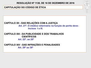 CAPÍTULO XII - DAS RELAÇÕES COM A JUSTIÇA
Art. 21º. O médico veterinário na função de perito deve:
Incisos I a III.
CAPÍTULO XIII - DA PUBLICIDADE E DOS TRABALHOS
CIENTÍFICOS
Art. 22º. ao 28º
CAPÍTULO XIV - DAS INFRAÇÕES E PENALIDADES
Art. 29º ao 38º
CAPITULAÇÃO DO CÓDIGO DE ÉTICA
RESOLUÇÃO Nº 1138, DE 16 DE DEZEMBRO DE 2016
 