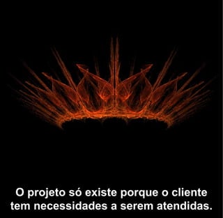 O projeto só existe porque o cliente
tem necessidades a serem atendidas.
 