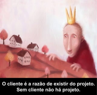 O cliente é a razão de existir do projeto.
      Sem cliente não há projeto.
 