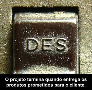 O projeto termina quando entrega os
produtos prometidos para o cliente.
 