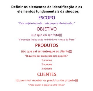 Definir os elementos de identificação e os
   elementos fundamentais da sinopse:
                       ESCOPO
    “Este projeto trata de... este projeto não trata de...”

                     OBJETIVO
                (((o que vai ser feito)))
   “Verbo que indica ação no infinitivo + resto da frase”

                    PRODUTOS
      (((o que vai ser entregue ao cliente)))
          “O que vai ser produzido pelo projeto?”
                          1.nonono
                          2.nonono
                          3.nonono

                      CLIENTES
  (((quem vai receber os produtos do projeto)))
             “Para quem o projeto será feito?”
 