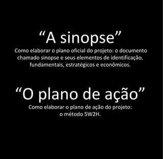 “A sinopse”
Como elaborar o plano oficial do projeto: o documento
 chamado sinopse e seus elementos de identificação,
     fundamentais, estratégicos e econômicos.




“O plano de ação”
     Como elaborar o plano de ação do projeto:
                o método 5W2H.
 