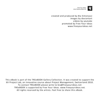 Free Your Ideas
                                                                www.freeyourideas.net




                                           created and produced by Bia Simonassi
                                                            images by deviantart
                                                              videos by youtube
                                                     promoted by Free Your Ideas
                                                          www.freeyourideas.net




This eBook is part of the TREeBOOK Gallery Collection. It was created to support the
XV Project Lab, an innovative course about Project Management, Switzerland 2010.
            To contact TREeBOOK please write to bia@freeyourideas.net
        TREeBOOK is supported by Free Your Ideas. www.freeyourideas.net.
          All rights reserved by the artists. Feel free to share this eBook.
 