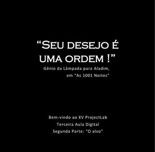 “Seu desejo é
 uma ordem !”
 Gênio da Lâmpada para Aladim,
                Free Your Ideas
           em “As 1001 Noites”




   Bem-vindo ao XV ProjectLab
      Terceira Aula Digital
     Segunda Parte: “O alvo”
 