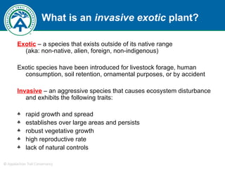What is an  invasive exotic  plant? Exotic  – a species that exists outside of its native range  (aka: non-native, alien, foreign, non-indigenous) Exotic species have been introduced for livestock forage, human consumption, soil retention, ornamental purposes, or by accident Invasive   – an aggressive species that causes ecosystem disturbance and exhibits the following traits: rapid growth and spread establishes over large areas and persists robust vegetative growth high reproductive rate lack of natural controls 