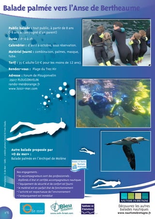 Balade palmée vers l’Anse de Bertheaume

                                                                      Public balade : tout public, à partir de 8 ans
                                                                      (-8 ans accompagné d’un parent)
                                                                      Durée : 1h30 à 2h
                                                                      Calendrier : d’avril à octobre, sous réservation.
                                                                      Matériel fourni : combinaison, palmes, masque,
                                                                      tuba.
                                                                      Tarif : 35 € adulte (27 € pour les moins de 12 ans).
                                                                      Rendez-vous : Plage du Trez Hir
                                                                      Adresse : Forum de Plougonvelin
                                                                       29217 PLOUGONVELIN
                                                                      rando-mer@orange.fr
                                                                      www.loisir-mer.com
Prestataire : O de Mer - SARL - crédits photos (recto) © Yves Gladu




                                                                       Autre balade proposée par
                                                                       «O de mer» :
                                                                       Balade palmée en l’Archipel de Molène


                                                                           Nos engagements :
                                                                           • les accompagnateurs sont des professionnels :
                                                                             diplômés d’état et certiﬁés accompagnateurs nautiques
                                                                           • l’équipement de sécurité et de confort est fourni
                                                                           • le matériel est en parfait état de fonctionnement
                                                                           • l’activité est respectueuse de l’environnement
                                                                           • l’embarquement est immédiat


                                                                                                                                     Découvrez les autres
                                                                                                                                      balades nautiques
                             n°6                                                                                                     www.nautismebretagne.fr
 