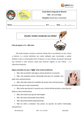 Escola Básica Integrada de Mourão
                                                                  PIEF – 2.º e 3.º Ciclo
                                                    Disciplina: Matemática e Realidade



Nome: _______________________________________ N.º: _______ Data: _____/_____/_____




                         Desafio: Tostão a tostão faz um milhão!



     Ficha de Apoio n.º 6 – Olho Vivo



            Há muitas fraudes a circular na internet. Muitas têm o teu dinheiro na mira. Como
     a internet e o correio eletrónico são muito utilizados para movimentar e aplicar
     dinheiro e para a comunicação entre os bancos e os seus clientes, há pessoas desonestas
     que recorrem a esses mesmos canais para procurar enganar as suas vítimas – é o
     cibercrime financeiro.


     Alguns exemplos em que o “NÃO” evita muitos problemas:
        •    Não, não vou decidir nada agora, preciso de pensar no assunto.
        •    Não, esta proposta parece demasiado boa para ser verdade. Vou
     pedir mais esclarecimentos.
        •    Não, não estou ainda em condições de assinar este contrato porque
     há coisas nele que eu não compreendo.
        •    Não, tenho que discutir o assunto com a minha família primeiro, como faço em
     todos os meus investimentos.
        •    Não, não revelo esse tipo de informações.
        •    Não, não estou interessado nessa oferta.
        •    Não, não preciso deste produto/serviço.
        •    Não me volte a contactar. Vou pensar no assunto. Se estiver interessado,
     contactá-lo-ei.

         EBI de Mourão                   PIEF - 2.º e 3.º Ciclo                            2011/2012
 