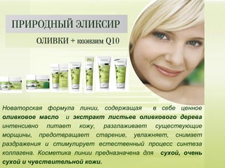 Новаторская формула линии, содержащая в себе ценное
оливковое масло и экстракт листьев оливкового дерева
интенсивно питает кожу, разглаживает существующие
морщины, предотвращает старение, увлажняет, снимает
раздражения и стимулирует естественный процесс синтеза
коллагена. Косметика линии предназначена для сухой, очень
сухой и чувствительной кожи.
 