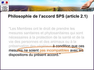 Philosophie de l’accord SPS (article 2.1) 
"Les Membres ont le droit de prendre les 
mesures sanitaires et phytosanitaires qui sont 
nécessaires à la protection de la santé et de la 
vie des personnes et des animaux ou à la 
préservation des végétaux à condition que ces 
mesures ne soient pas incompatibles avec les 
dispositions du présent accord." 
 
