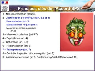 Principes clés de l'Accord SPS 
1 - Non-discrimination (art 2.3) 
2 - Justification scientifique (art. 2.2 et 3) 
Harmonisation (art. 3) 
Evaluation des risques (art.5) 
Mesures les moins restrictives pour le commerce 
(art.5) 
3 – Mesures provisoires (art.5.7) 
4 – Équivalence (art. 4) 
5 - Cohérence (art. 5.5) 
6 – Régionalisation (art. 6) 
7 – Transparence (art. 7) 
8 – Contrôle, inspection et homologation (art. 8) 
9 - Assistance technique (art 9) /traitement spécial différencié (art 10) 
 