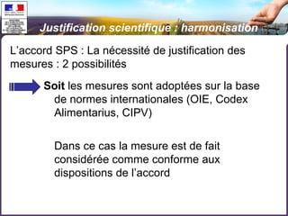 Justification scientifique : harmonisation 
L’accord SPS : La nécessité de justification des 
mesures : 2 possibilités 
Soit les mesures sont adoptées sur la base 
de normes internationales (OIE, Codex 
Alimentarius, CIPV) 
Dans ce cas la mesure est de fait 
considérée comme conforme aux 
dispositions de l’accord 
 