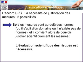 Justification scientifique 
L’accord SPS : La nécessité de justification des 
mesures : 2 possibilités 
Soit les mesures vont au-delà des normes 
(ou il s’agit d’un domaine où il n’existe pas de 
normes), et il convient alors de pouvoir 
justifier scientifiquement les mesures : 
L’évaluation scientifique des risques est 
nécessaire 
 