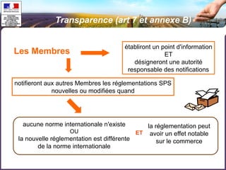 Transparence (art 7 et annexe B) 
Les Membres établiront un point d'information 
ET 
désigneront une autorité 
responsable des notifications 
notifieront aux autres Membres les réglementations SPS 
nouvelles ou modifiées quand 
aucune norme internationale n'existe 
OU 
la nouvelle réglementation est différente 
de la norme internationale 
la réglementation peut 
avoir un effet notable 
sur le commerce 
ET 
 