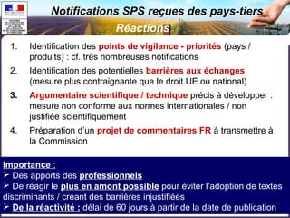 Notifications SPS reçues des pays-tiers 
1. Identification des points de vigilance - priorités (pays / 
produits) : cf. très nombreuses notifications 
2. Identification des potentielles barrières aux échanges 
(mesure plus contraignante que le droit UE ou national) 
3. Argumentaire scientifique / technique précis à développer : 
mesure non conforme aux normes internationales / non 
justifiée scientifiquement 
4. Préparation d’un projet de commentaires FR à transmettre à 
la Commission 
Réactions 
Importance : 
 Des apports des professionnels 
 De réagir le plus en amont possible pour éviter l’adoption de textes 
discriminants / créant des barrières injustifiées 
 De la réactivité : délai de 60 jours à partir de la date de publication 
 
