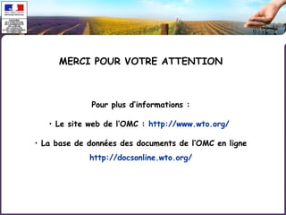MERCI POUR VOTRE ATTENTION 
Pour plus d’informations : 
• Le site web de l’OMC : http://www.wto.org/ 
• La base de données des documents de l’OMC en ligne 
http://docsonline.wto.org/ 
