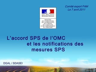 L’accord SPS de l’OMC 
et les notifications des 
mesures SPS 
DGAL / SDASEI 
Comité export FAM 
Le 7 avril 2011 
 
