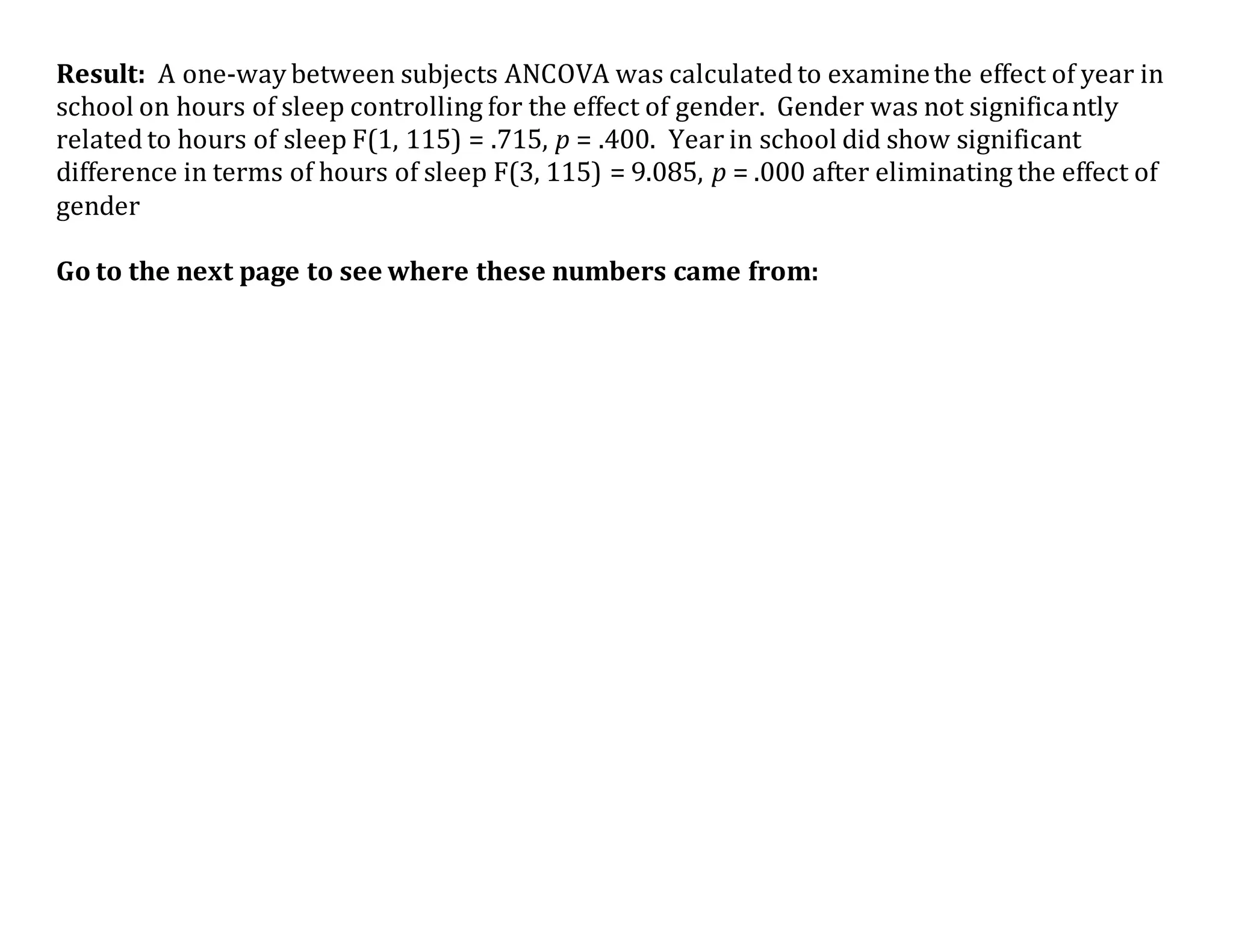 Result: A one-way between subjects ANCOVA was calculated to examinethe effect of year in
school on hours of sleep controlling for the effect of gender. Gender was not significantly
related to hours of sleep F(1, 115) = .715, p = .400. Year in school did show significant
difference in terms of hours of sleep F(3, 115) = 9.085, p = .000 after eliminating the effect of
gender
Go to the next page to see where these numbers came from:
 