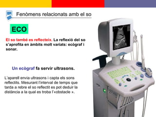 Fenòmens relacionats amb el so ECO El so també es reflecteix.  La reflexió del so s’aprofita en àmbits molt variats: ecògraf i sonar. Un ecògraf  fa servir ultrasons.   L’aparell envia ultrasons i capta els sons reflectits. Mesurant l’interval de temps que tarda a rebre el so reflectit es pot deduir la distància a la qual es troba l’«obstacle ».  