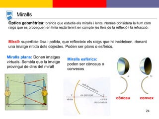 Miralls Òptica geomètrica:   branca que estudia els miralls i lents. Només considera la llum com raigs que es propaguen en línia recta tenint en compte les lleis de la reflexió i la refracció. Mirall:  superfície llisa i polida, que reflecteix els raigs que hi incideixen, donant una imatge nítida dels objectes. Poden ser plans o esfèrics. Miralls plans:  Donen imatges virtuals. Sembla que la imatge provingui de dins del mirall Miralls esfèrics:  poden ser còncaus o convexos còncau convex 
