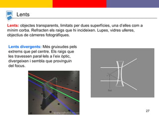 Lents Lents divergents:  Més gruixudes pels extrems que pel centre. Els raigs que les travessen paral·lels a l’eix òptic, divergeixen i sembla que provinguin del focus. Lents:  objectes transparents, limitats per dues superfícies, una d’elles com a mínim corba. Refracten els raigs que hi incideixen. Lupes, vidres ulleres, objectius de càmeres fotogràfiques. 