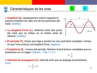 Característiques de les ones    Amplitud (A) ,  desplaçament màxim respecte la posició d’equilibri de cada una de les partícules del medi.  (metres)    Velocitat de propagació (v),  velocitat amb que es propaga la pertorbació.  (m/s)     La longitud d’ona (  ),  distància entre dos punts del medi que es troben en el mateix estat de vibració.  (metres)     El període (T),  temps que triga a produir-se una oscil·lació completa o temps en que l’ona avança una longitud d’ona.  (segons)    Freqüència (f),  inversa del període. Nombre d’oscil·lacions completes que es produeixen en un segon.  (Hertzs.  1 Hz = 1 s -1 ) 