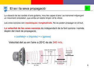 El so i la seva propagació La vibració de les cordes d’una guitarra, mou les capes d’aire i es transmet mitjançant  un moviment ondulatori, que arriba al nostre timpà i el fa vibrar. Les ones sonores són  mecàniques i longitudinals . No es poden propagar en el buit.  La velocitat de les ones sonores   és independent de la font sonora i només depèn del medi de propagació.    v (sòlids) > v (líquids) > v (gasos) Velocitat del so en l’aire a 20 o C és de  340 m/s. 