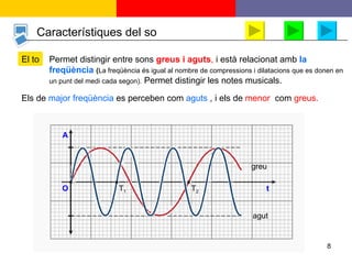 Característiques del so El to Els de   major freqüència   es perceben com   aguts  , i els de   menor ,  com  greus. Permet distingir entre sons   greus i aguts ,   i està relacionat amb   la freqüència  ( La freqüència és igual al nombre de compressions i dilatacions que es donen en un punt del medi cada   segon).  Permet distingir les notes musicals. A t O greu agut    T 1 T 2 