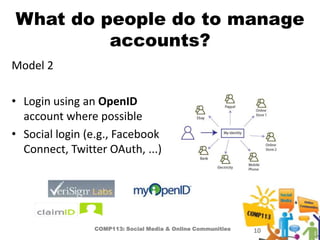 What do people do to manage
         accounts?
Model 2

• Login using an OpenID
  account where possible
• Social login (e.g., Facebook
  Connect, Twitter OAuth, ...)




                COMP113: Social Media & Online Communities   10
 