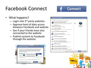 Facebook Connect
• What happens?
  – Login into 3rd party websites
  – Approve level of data access
    between Facebook and website
  – See if your friends have also
    connected to the website
  – Publish content to Facebook
    through the website




                                    13
 