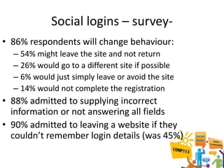 Social logins – survey-
• 86% respondents will change behaviour:
  – 54% might leave the site and not return
  – 26% would go to a different site if possible
  – 6% would just simply leave or avoid the site
  – 14% would not complete the registration
• 88% admitted to supplying incorrect
  information or not answering all fields
• 90% admitted to leaving a website if they
  couldn’t remember login details (was 45%)
 