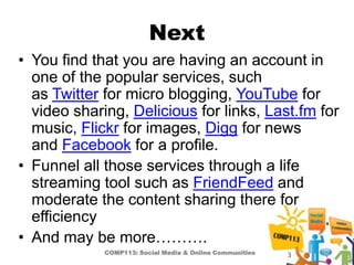 Next
• You find that you are having an account in
  one of the popular services, such
  as Twitter for micro blogging, YouTube for
  video sharing, Delicious for links, Last.fm for
  music, Flickr for images, Digg for news
  and Facebook for a profile.
• Funnel all those services through a life
  streaming tool such as FriendFeed and
  moderate the content sharing there for
  efficiency
• And may be more……….
             COMP113: Social Media & Online Communities   3
 