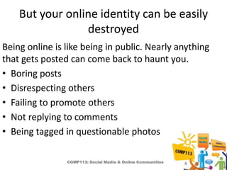 But your online identity can be easily
                 destroyed
Being online is like being in public. Nearly anything
that gets posted can come back to haunt you.
• Boring posts
• Disrespecting others
• Failing to promote others
• Not replying to comments
• Being tagged in questionable photos

                COMP113: Social Media & Online Communities   4
 