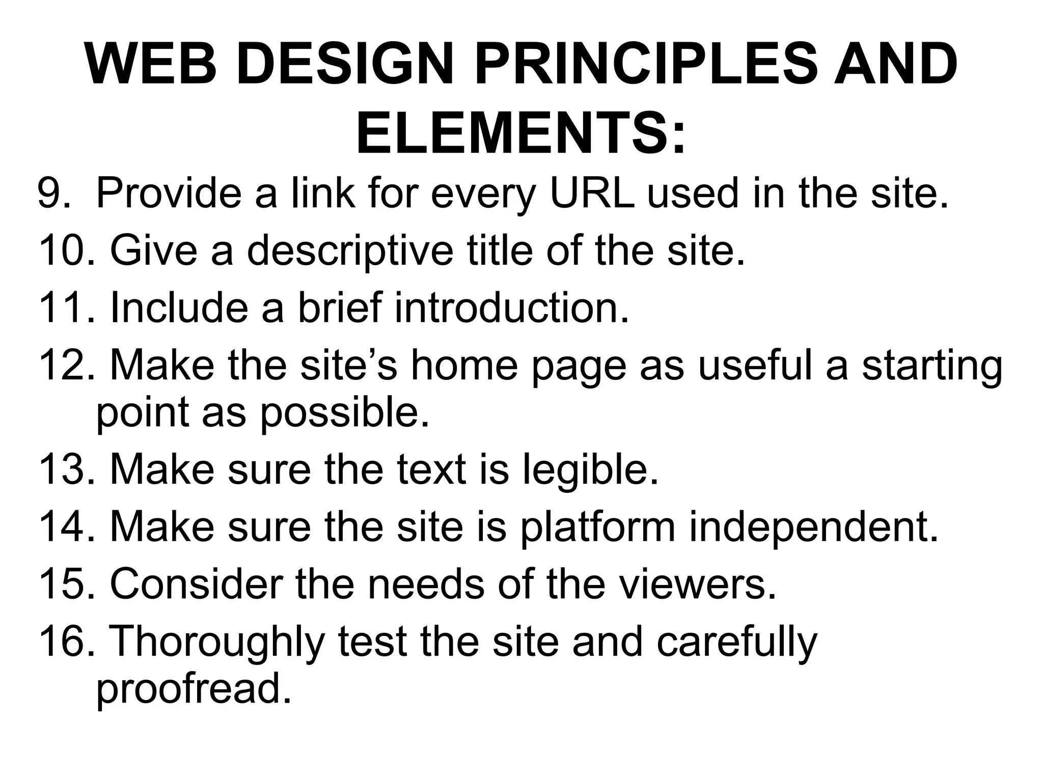 WEB DESIGN PRINCIPLES AND
ELEMENTS:
9. Provide a link for every URL used in the site.
10. Give a descriptive title of the site.
11. Include a brief introduction.
12. Make the site’s home page as useful a starting
point as possible.
13. Make sure the text is legible.
14. Make sure the site is platform independent.
15. Consider the needs of the viewers.
16. Thoroughly test the site and carefully
proofread.
 