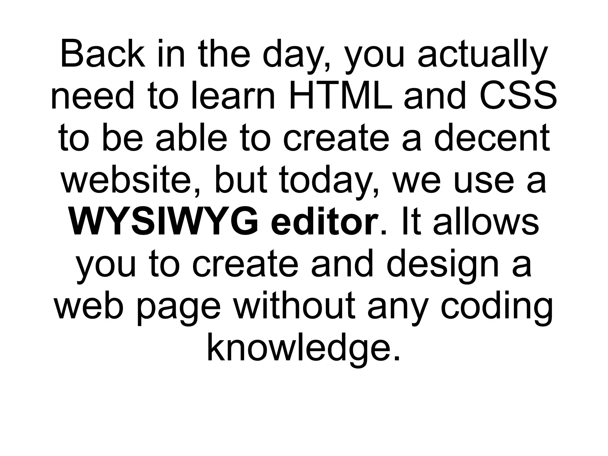 Back in the day, you actually
need to learn HTML and CSS
to be able to create a decent
website, but today, we use a
WYSIWYG editor. It allows
you to create and design a
web page without any coding
knowledge.
 