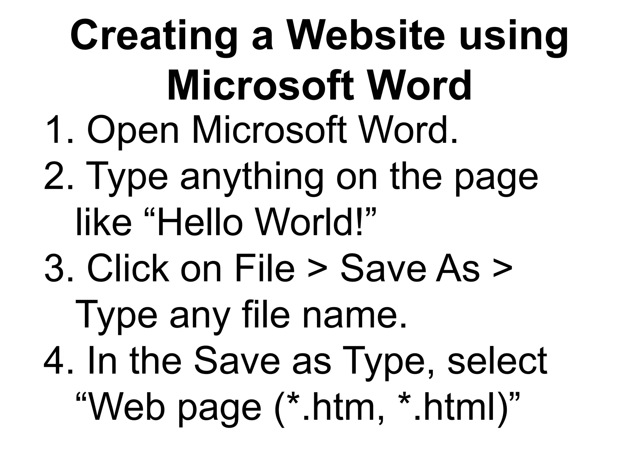 Creating a Website using
Microsoft Word
1. Open Microsoft Word.
2. Type anything on the page
like “Hello World!”
3. Click on File > Save As >
Type any file name.
4. In the Save as Type, select
“Web page (*.htm, *.html)”
 
