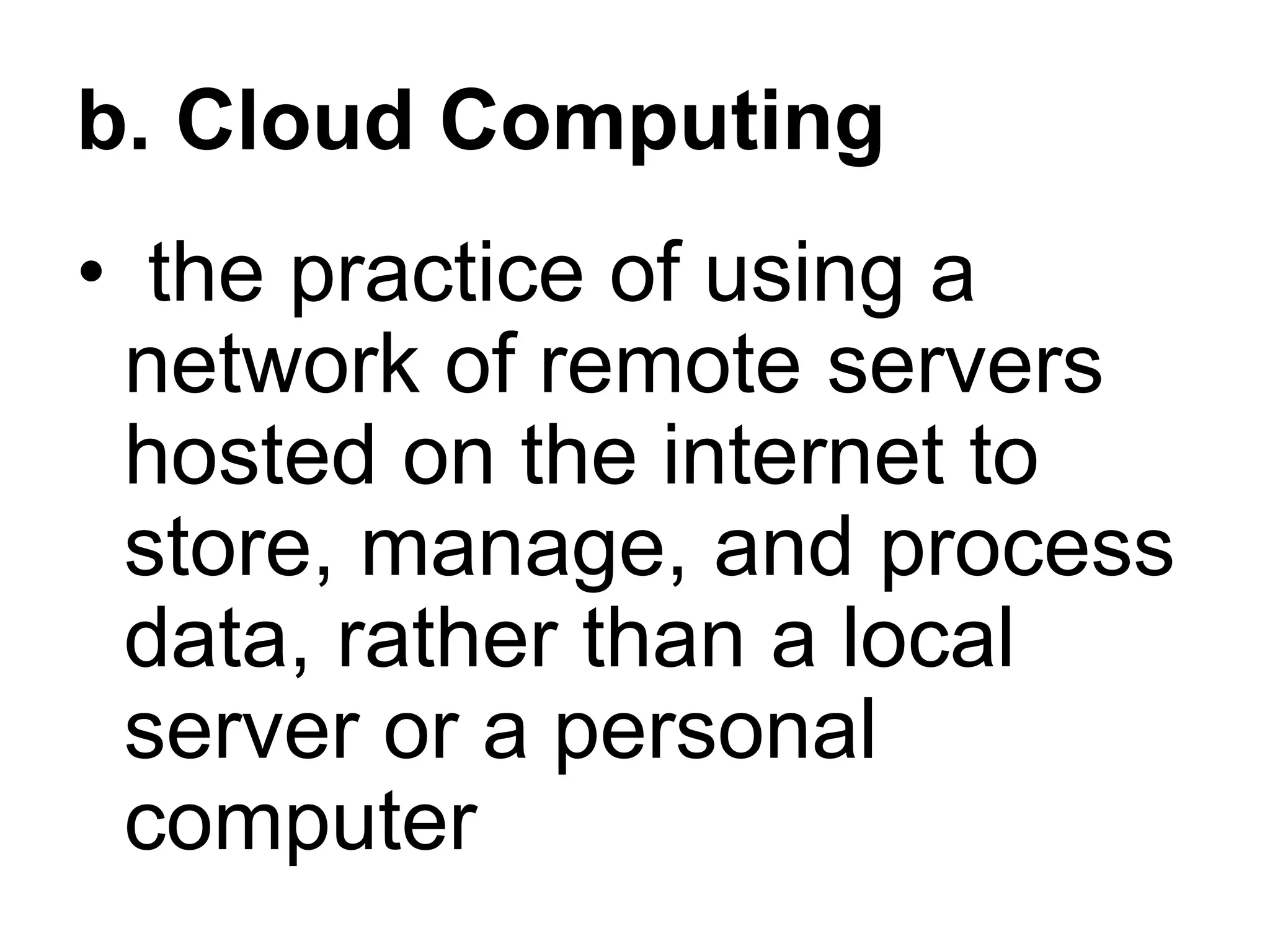 b. Cloud Computing
• the practice of using a
network of remote servers
hosted on the internet to
store, manage, and process
data, rather than a local
server or a personal
computer
 