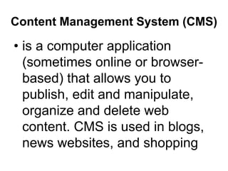 Content Management System (CMS)
• is a computer application
(sometimes online or browser-
based) that allows you to
publish, edit and manipulate,
organize and delete web
content. CMS is used in blogs,
news websites, and shopping
 