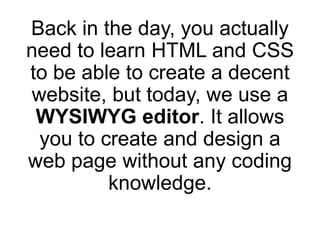 Back in the day, you actually
need to learn HTML and CSS
to be able to create a decent
website, but today, we use a
WYSIWYG editor. It allows
you to create and design a
web page without any coding
knowledge.
 