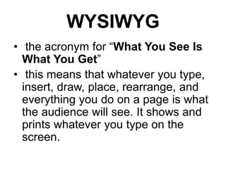 WYSIWYG
• the acronym for “What You See Is
What You Get”
• this means that whatever you type,
insert, draw, place, rearrange, and
everything you do on a page is what
the audience will see. It shows and
prints whatever you type on the
screen.
 