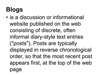 Blogs
• is a discussion or informational
website published on the web
consisting of discrete, often
informal diary-style text entries
("posts"). Posts are typically
displayed in reverse chronological
order, so that the most recent post
appears first, at the top of the web
page
 
