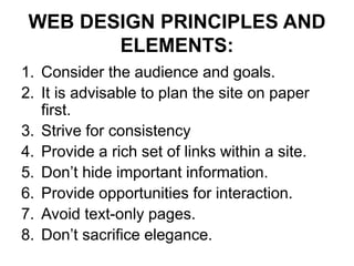 WEB DESIGN PRINCIPLES AND
ELEMENTS:
1. Consider the audience and goals.
2. It is advisable to plan the site on paper
first.
3. Strive for consistency
4. Provide a rich set of links within a site.
5. Don’t hide important information.
6. Provide opportunities for interaction.
7. Avoid text-only pages.
8. Don’t sacrifice elegance.
 